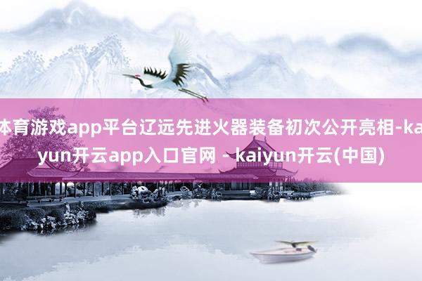 体育游戏app平台辽远先进火器装备初次公开亮相-kaiyun开云app入口官网 - kaiyun开云(中国)