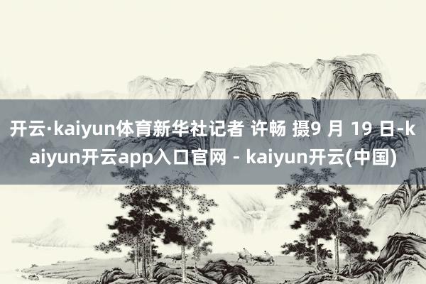 开云·kaiyun体育新华社记者 许畅 摄9 月 19 日-kaiyun开云app入口官网 - kaiyun开云(中国)