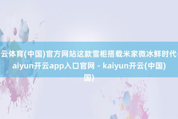 开云体育(中国)官方网站这款雪柜搭载米家微冰鲜时代-kaiyun开云app入口官网 - kaiyun开云(中国)