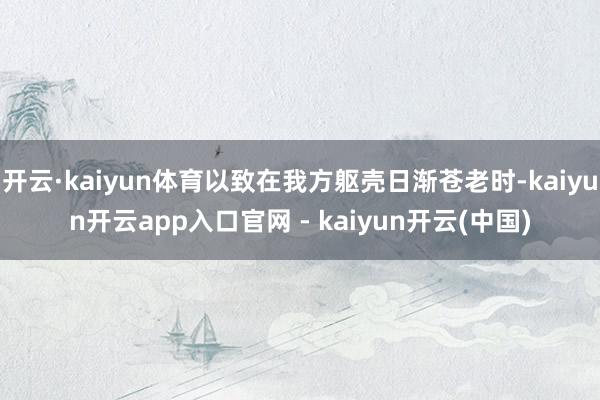 开云·kaiyun体育以致在我方躯壳日渐苍老时-kaiyun开云app入口官网 - kaiyun开云(中国)