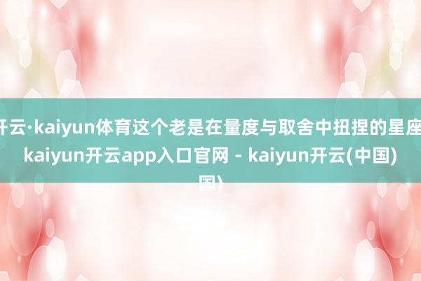 开云·kaiyun体育这个老是在量度与取舍中扭捏的星座-kaiyun开云app入口官网 - kaiyun开云(中国)