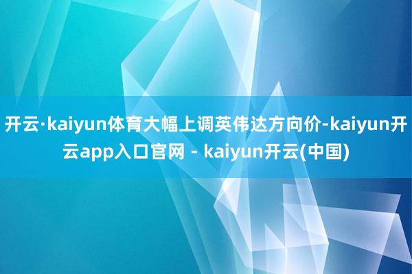 开云·kaiyun体育大幅上调英伟达方向价-kaiyun开云app入口官网 - kaiyun开云(中国)