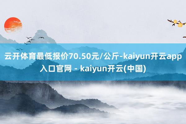 云开体育最低报价70.50元/公斤-kaiyun开云app入口官网 - kaiyun开云(中国)