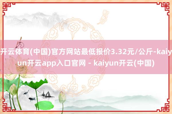 开云体育(中国)官方网站最低报价3.32元/公斤-kaiyun开云app入口官网 - kaiyun开云(中国)