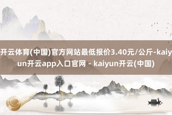 开云体育(中国)官方网站最低报价3.40元/公斤-kaiyun开云app入口官网 - kaiyun开云(中国)