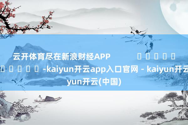 云开体育尽在新浪财经APP -kaiyun开云app入口官网 - kaiyun开云(中国)
