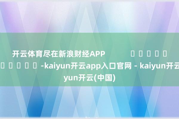 开云体育尽在新浪财经APP -kaiyun开云app入口官网 - kaiyun开云(中国)