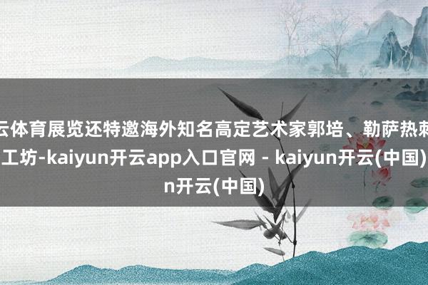 开云体育展览还特邀海外知名高定艺术家郭培、勒萨热刺绣工坊-kaiyun开云app入口官网 - kaiyun开云(中国)