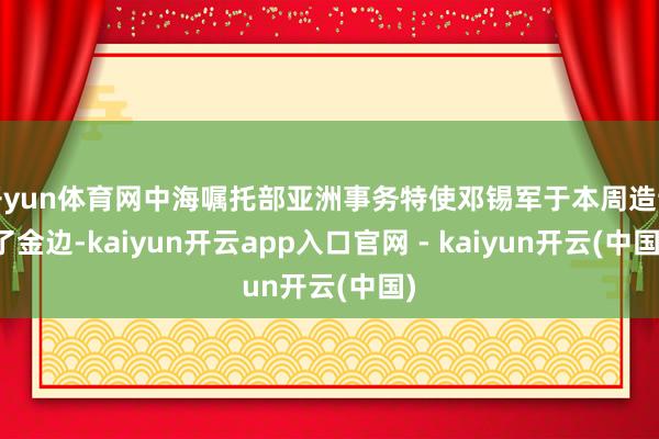 开yun体育网中海嘱托部亚洲事务特使邓锡军于本周造访了金边-kaiyun开云app入口官网 - kaiyun开云(中国)