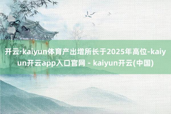 开云·kaiyun体育产出增所长于2025年高位-kaiyun开云app入口官网 - kaiyun开云(中国)