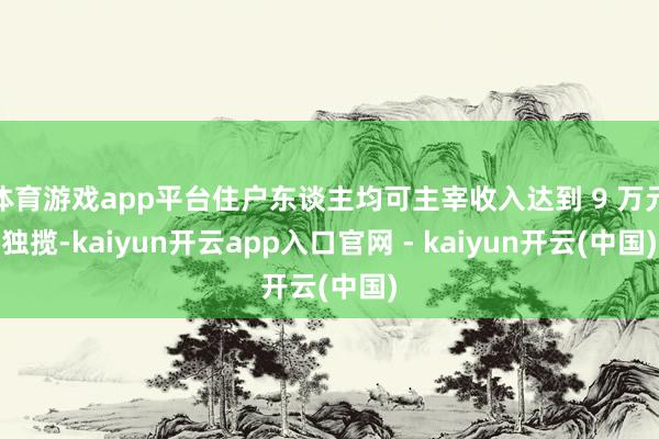 体育游戏app平台住户东谈主均可主宰收入达到 9 万元独揽-kaiyun开云app入口官网 - kaiyun开云(中国)